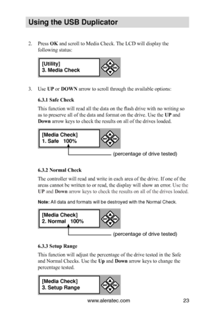 Page 29www.aleratec.com23
Us\bng the USB Dupl\bc\Cat\fr
2. Press OK and scroll to Media Check. The LCD will display the 
following status:
3. Use UP or DOWN arrow to scroll through the available options:
6.3.1 Safe Check
This function will read all the data on the flash drive with no writing so 
as to preserve all of the data and format on the drive. Use the UP and 
Down arrow keys to check the results on all of the drives loaded. 
6.3.2 Normal Check
The controller will read and write in each area of the drive....