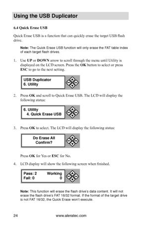 Page 30www.aleratec.com24
Us\bng the USB Dupl\bc\Cat\fr
6.4 Quick Erase USB
Quick Erase USB is a function that can quickly erase the target USB flash 
drive. 
N\fte: The Quick Erase USB\i fu\fctio\f will o\fly er\iase the FAT table i\fdex 
of each target flash\i drives. 
 
1. Use UP or DOWN arrow to scroll through the menu until Utility is 
displayed on the LCD screen. Press the OK button to select or press 
ESC to go to the next setting.
2. Press OK and scroll to Quick Erase USB. The LCD will display the...