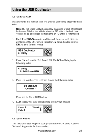 Page 31www.aleratec.com25
Us\bng the USB Dupl\bc\Cat\fr
6.5 Full Erase USB
Full Erase USB is a function what will erase all data on the target USB flash 
drive. 
N\fte: The Full Erase USB \iwill completely era\ise data of each of t\ihe target 
flash drives This fu\fctio\f will als\io clear the FAT table i\f the flash \idrive. 
You will \fot be able \ito read the flash d\irive o\f PC u\ftil it is\i re-formatted. 
 
1. Use UP or DOWN arrow to scroll through the menu until Utility is 
displayed on the LCD screen....