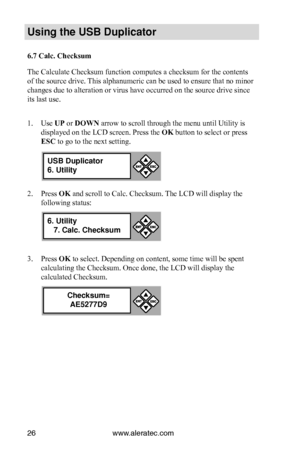 Page 32www.aleratec.com26
Us\bng the USB Dupl\bc\Cat\fr
6.7 Calc. Checksum
The Calculate Checksum function computes a checksum for the contents 
of the source drive. This alphanumeric can be used to ensure that no minor 
changes due to alteration or virus have occurred on the source drive since  
its last use.   
 
1. Use UP or DOWN arrow to scroll through the menu until Utility is 
displayed on the LCD screen. Press the OK button to select or press 
ESC to go to the next setting.
2. Press OK and scroll to...