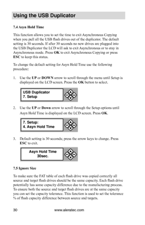 Page 36www.aleratec.com30
Us\bng the USB Dupl\bc\Cat\fr
7.4 Asyn Hold Time
This function allows you to set the time to exit Asynchronous Copying 
when you pull all the USB flash drives out of the duplicator. The default 
setting is 30 seconds. If after 30 seconds no new drives are plugged into 
the USB Duplicator the LCD will ask to exit Asynchronous or to stay in 
Asynchronous mode. Press OK to exit Asynchronous Copying or press 
ESC to keep this status. 
To change the default setting for Asyn Hold Time use...