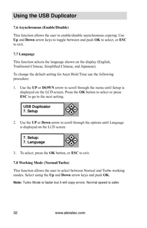 Page 38www.aleratec.com32
Us\bng the USB Dupl\bc\Cat\fr
7.6 Asynchronous (Enable/Disable)
This function allows the user to enable/disable asynchronous copying. Use 
Up and Down arrow keys to toggle between and push OK to select, or ESC 
to exit. 
7.7 Language
This function selects the language shown on the display (English, 
Traditional Chinese, Simplified Chinese, and Japanese). 
To change the default setting for Asyn Hold Time use the following 
procedure:
1. Use the UP or DOWN arrow to scroll through the...