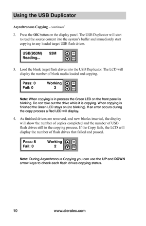 Page 16www.aleratec.com10
Using the USB Duplicator
Asynchronous	Copying - continued 
2. Press the OK button on the display panel. The USB Duplicator will start 
to read the source content into the system’s buffer and immediately start 
copying to any loaded target USB flash drives.
3. Load the blank target flash drives into the USB Duplicator. The LCD will 
display the number of blank media loaded and copying.
Note: When copying is in process the Green LED on the front panel is 
blinking. Do not take out the...