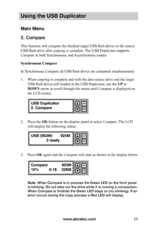 Page 17www.aleratec.com11
Using the USB Duplicator
Main Menu
2. Compare
This function will compare the finished target USB flash drives to the source 
USB flash drive after copying is complete. The USB Duplicator supports 
Compare in both Synchronous, and Asynchronous modes.
Synchronous	Compare
In Synchronous Compare all USB flash drives are compared simultaneously. 
1. When copying is complete and with the data source drive and the target 
USB flash drives still loaded in the USB Duplicator, use the UP or...