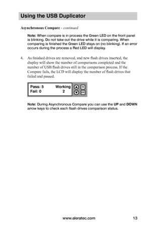 Page 19www.aleratec.com13
Using the USB Duplicator
Asynchronous	Compare - continued 
Note: When compare is in process the Green LED on the front panel 
is blinking. Do not take out the drive while it is comparing. When 
comparing is finished the Green LED stays on (no blinking). If an error 
occurs during the process a Red LED will display. 
4. As finished drives are removed, and new flash drives inserted, the 
display will show the number of comparisons completed and the 
number of USB flash drives still in...