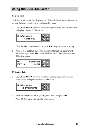 Page 25www.aleratec.com19
Using the USB Duplicator
5.1	USB	Info.
USB Info is a function that displays the USB flash drives basic information 
such as flash type, content size, and available space.
1. Use UP or DOWN arrow to scroll through the menu until Information 
is displayed on the LCD screen. 
Press the OK button to select or press ESC to go to the next setting.
2. Press OK to get USB Info. You can scroll through each drive with 
the arrow keys. Press ESC when finished. The LCD will display the 
following...