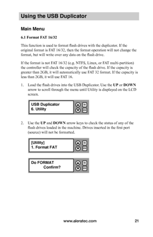 Page 27www.aleratec.com21
Using the USB Duplicator
Main Menu
6.1	Format	FAT	16/32
This function is used to format flash drives with the duplicator. If the 
original format is FAT 16/32, then the format operation will not change the 
format, but will write over any data on the flash drive. 
If the format is not FAT 16/32 (e.g. NTFS, Linux, or FAT multi-partition) 
the controller will check the capacity of the flash drive. If the capacity is 
greater than 2GB, it will automatically use FAT 32 format. If the...