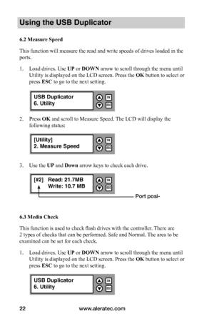 Page 28www.aleratec.com22
Using the USB Duplicator
6.2	Measure	Speed
This function will measure the read and write speeds of drives loaded in the 
ports. 
1. Load drives. Use UP or DOWN arrow to scroll through the menu until 
Utility is displayed on the LCD screen. Press the OK button to select or 
press ESC to go to the next setting.
2. Press OK and scroll to Measure Speed. The LCD will display the 
following status:
3. Use the UP and Down arrow keys to check each drive. 
6.3	Media	Check
This function is used...