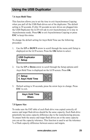 Page 35www.aleratec.com29
Using the USB Duplicator
7.4	Asyn	Hold	 Time
This function allows you to set the time to exit Asynchronous Copying 
when you pull all the USB flash drives out of the duplicator. The default 
setting is 30 seconds. If after 30 seconds no new drives are plugged into 
the USB Duplicator the LCD will ask to exit Asynchronous or to stay in 
Asynchronous mode. Press OK to exit Asynchronous Copying or press 
ESC to keep this status. 
To change the default setting for Asyn Hold Time use the...