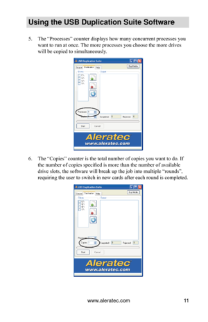 Page 15www.aleratec.com11
Using the USB Duplication Suite Software
The “Processes” counter displays how many concurrent processes you\
 
5. 
want to run at once. The more processes you choose the more drives 
will be copied to simultaneously.
The “Copies” counter is the total number of copies you want to do.\
 If 
6. 
the number of copies specified is more than the number of available 
drive slots, the software will break up the job into multiple “rounds\
”, 
requiring the user to switch in new cards after each...