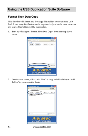 Page 18www.aleratec.com
14
Using the USB Duplication Suite Software
Format Then Data Copy
This function will format and then copy files/folders to one or more USB 
flash drives. Any files/folders on the target device(s) with the same names as 
any source files/folders will be overwritten.
Start by clicking on “Format Then Data Copy” from the drop down 
1. 
menu.
On the same screen, click “Add Files” to copy individual files or “Add 
2. 
Folder” to copy an entire folder. 