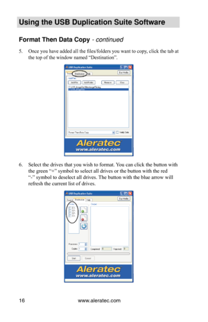 Page 20www.aleratec.com
16
Using the USB Duplication Suite Software
Format Then Data Copy - continued 
Once you have added all the files/folders you want to copy, click the tab at 
5. 
the top of the window named “Destination”.
Select the drives that you wish to format. You can click the button with 
6. 
the green “+” symbol to select all drives or the button with the r\
ed 
“-” symbol to deselect all drives. The button with the blue arrow will 
refresh the current list of drives. 