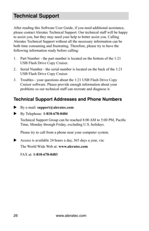Page 30www.aleratec.com
26
Technical Support
After reading this Software User Guide, if you need additional assistanc\
e, 
please contact Aleratec Technical Support. Our technical staff will be happy 
to assist you, but they may need your help to better assist you. Calling\
 
Aleratec Technical Support without all the necessary information can be 
both time consuming and frustrating. Therefore, please try to have the 
following information ready before calling:
Part Number - the part number is located on the...