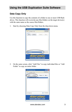 Page 7www.aleratec.com3
Using the USB Duplication Suite Software
Data Copy Only
Use this function to copy the contents of a folder to one or more USB flash 
drives. This function will overwrite any files/folders on the target device(s) 
with the same name as the source files/folders.
Start by choosing Data Copy Only from the drop down menu.
1. 
On the same screen, click “Add Files” to copy individual files or “Add 
2. 
Folder” to copy an entire folder. 