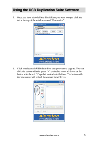 Page 9www.aleratec.com5
Using the USB Duplication Suite Software
Once you have added all the files/folders you want to copy, click the 
5. 
tab at the top of the window named “Destination”.
Click to select each USB flash drive that you want to copy to. You can 
6. 
click the button with the green “+” symbol to select all drives or\
 the 
button with the red “-” symbol to deselect all drives. The button with 
the blue arrow will refresh the current list of drives. 