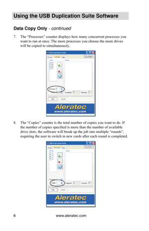 Page 10www.aleratec.com
6
Using the USB Duplication Suite Software
Data Copy Only - continued 
The “Processes” counter displays how many concurrent processes you\
 
7. 
want to run at once. The more processes you choose the more drives 
will be copied to simultaneously.
The “Copies” counter is the total number of copies you want to do.\
 If 
8. 
the number of copies specified is more than the number of available 
drive slots, the software will break up the job into multiple “rounds\
”, 
requiring the user to...