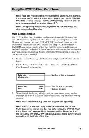 Page 19www.aleratec.com13
Using the DVD/CD Flash Copy Tower
Note: Keep disc type consistent when using Disc Spanning. For example, 
if you place a CD-R as the first disc for copying, do not place a DVD-R or 
DVD+R to continue copying. The DVD/CD Flash Copy Tower will show an 
error message and ask for another blank CD-R. 
Note: Disc Spanning will automatically detect the next blank disc and 
eject the completed first disc.
Multi-Session Backup
The DVD/CD Flash Copy Tower can combine several small size Memory...