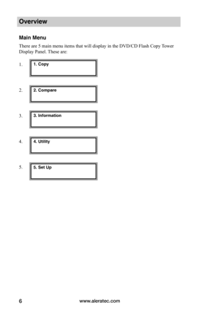 Page 12www.aleratec.com6
Overview
Main Menu
There are 5 main menu items that will display in the DVD/CD Flash Copy Tower 
Display Panel. These are:
1.
2.
3.
4.
5.
1. Copy
2. Compare
3. Information
4. Utility
5. Set Up  