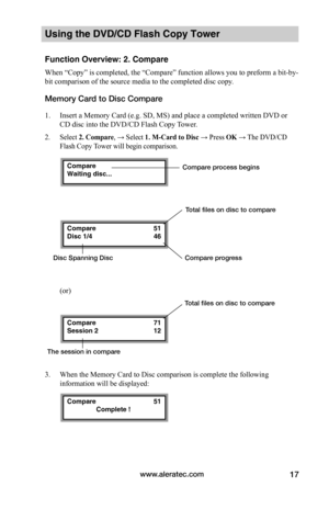 Page 23www.aleratec.com17
Using the DVD/CD Flash Copy Tower
Function Overview: 2. Compare
When “Copy” is completed, the “Compare” function allows you to preform a bit-by-
bit comparison of the source media to the completed disc copy. 
Memory Card to Disc Compare
1. Insert a Memory Card (e.g. SD, MS) and place a completed written DVD or 
CD disc into the DVD/CD Flash Copy Tower. 
2. Select 2.	Compare, → Select 1.	M-Card	to	Disc → Press OK → The DVD/CD 
Flash Copy Tower will begin comparison.
(or)
3. When the...