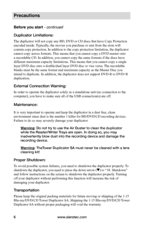 Page 12www.aleratec.com6
Precautions
Before you start - continued 
Duplicator Limitations:
The duplicator will not copy any BD, DVD or CD discs that have Copy Protection 
encoded inside. Typically, the movies you purchase or rent from the store will 
contain copy protection. In addition to the copy protection limitation, the duplicator 
cannot copy across formats. This means that you cannot copy a DVD master onto 
a recordable CD. In addition, you cannot copy the same formats if the discs have 
different...