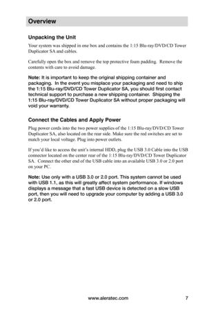 Page 13www.aleratec.com7
Overview
Unpacking the Unit
Your system was shipped in one box and contains the 1:15 Blu-ray/DVD/CD Tower 
Duplicator SA and cables.
Carefully open the box and remove the top protective foam padding.  Remove the 
contents with care to avoid damage.
Note: It is important to keep the original shipping container and 
packaging.  In the event you misplace your packaging and need to ship 
the 1:15 Blu-ray/DVD/CD Tower Duplicator SA, you should first contact 
technical support to purchase a...