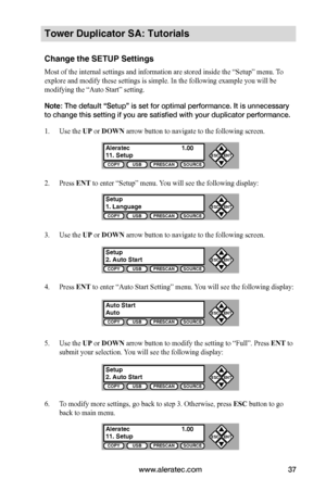 Page 43www.aleratec.com37
COPYUSBPRESCANSOURCE
ESCENT


COPYUSBPRESCANSOURCE
ESCENT


COPYUSBPRESCANSOURCE
ESCENT


COPYUSBPRESCANSOURCE
ESCENT


COPYUSBPRESCANSOURCE
ESCENT


COPYUSBPRESCANSOURCE
ESCENT


Tower Duplicator SA: Tutorials
Change the SETUP Settings
Most of the internal settings and information are stored inside the “Setup” menu. To 
explore and modify these settings is simple. In the following example you will be 
modifying the “Auto Start” setting. 
Note: The default “Setup” is set...