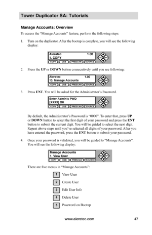 Page 53www.aleratec.com47
COPYUSBPRESCANSOURCE
ESCENT


COPYUSBPRESCANSOURCE
ESCENT


COPYUSBPRESCANSOURCE
ESCENT


COPYUSBPRESCANSOURCE
ESCENT


Tower Duplicator SA: Tutorials
Manage Accounts: Overview
To access the “Manage Accounts” feature, perform the following steps:
1. Turn on the duplicator. After the bootup is complete, you will see the following 
display:
2. Press the UP or DOWN button consecutively until you see following:
3. Press ENT. You will be asked for the Administrator’s Password.
By...