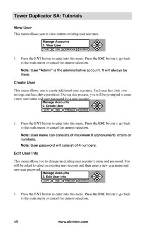 Page 54www.aleratec.com48
COPYUSBPRESCANSOURCE
ESCENT


COPYUSBPRESCANSOURCE
ESCENT


COPYUSBPRESCANSOURCE
ESCENT


Tower Duplicator SA: Tutorials
View User
This menu allows you to view current existing user accounts.
1. Press the ENT button to enter into this menu. Press the ESC button to go back 
to the main menu or cancel the current selection.
Note: User “Admin” is the administrative account. It will always be 
there.
Create User
This menu allows you to create additional user accounts. Each user has...