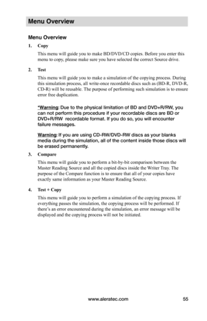 Page 61www.aleratec.com55
Menu Overview
Menu Overview
1.	Copy
This menu will guide you to make BD/DVD/CD copies. Before you enter this 
menu to copy, please make sure you have selected the correct Source drive. 
2.	Test
This menu will guide you to make a simulation of the copying process. During 
this simulation process, all write-once recordable discs such as (BD-R, DVD-R, 
CD-R) will be reusable. The purpose of performing such simulation is to ensure 
error free duplication.
*Warning: Due to the physical...