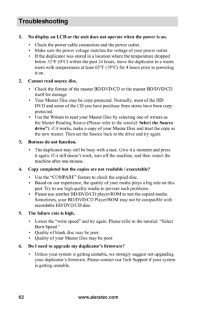 Page 68www.aleratec.com62
Troubleshooting
1.	No	display	on	LCD	or	the	unit	does	not	operate	when	the	power 	is	on.
 ▪Check the power cable connection and the power outlet.
 ▪Make sure the power voltage matches the voltage of your power outlet.
 ▪If the duplicator was stored in a location where the temperature dropped 
below 32°F (0°C) within the past 24 hours, leave the duplicator in a warm 
room with temperatures at least 65°F (19°C) for 4 hours prior to powering 
it on.
2.	Cannot	read	source	disc.
 ▪Check the...