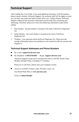 Page 73www.aleratec.com67
Technical Support
After reading this User Guide, if you need additional assistance with this product, 
please contact Aleratec Technical Support. Our technical staff will be happy to assist 
you, but they may need your help to better assist you. Calling Aleratec Technical 
Support without all the necessary information can be both time consuming and 
frustrating. Therefore, please try to have the following information ready before 
calling:
1. Part Number - the part number is located on...