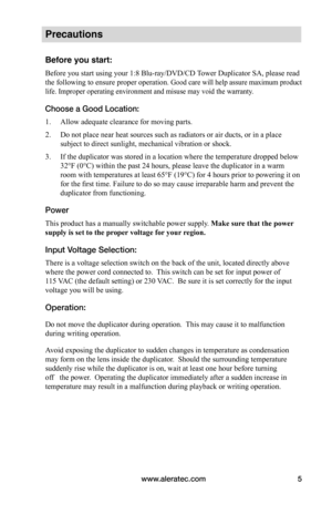 Page 11www.aleratec.com5
Precautions
Before you start:
Before you start using your 1:8 Blu-ray/DVD/CD Tower Duplicator SA, please read 
the following to ensure proper operation. Good care will help assure maximum product 
life. Improper operating environment and misuse may void the warranty. 
Choose a Good Location:
1. Allow adequate clearance for moving parts.
2. Do not place near heat sources such as radiators or air ducts, or in a place 
subject to direct sunlight, mechanical vibration or shock.
3. If the...