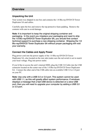 Page 13www.aleratec.com7
Overview
Unpacking the Unit
Your system was shipped in one box and contains the 1:8 Blu-ray/DVD/CD Tower 
Duplicator SA and cables.
Carefully open the box and remove the top protective foam padding.  Remove the 
contents with care to avoid damage.
Note: It is important to keep the original shipping container and 
packaging.  In the event you misplace your packaging and need to ship 
the 1:8 Blu-ray/DVD/CD Tower Duplicator SA, you should first contact 
technical support to purchase a new...
