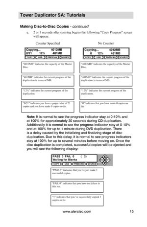 Page 21www.aleratec.com15
Tower Duplicator SA: Tutorials
Making Disc-to-Disc Copies - continued
e. 2 or 3 seconds after copying begins the following “Copy Progress” screen 
will appear:
Note: It is normal to see the progress indicator stay at 0-10% and 
at 100% for approximately 30 seconds during CD duplication. 
Additionally it is normal to see the progress indicator stay at 0-10% 
and at 100% for up to 1 minute during DVD duplication. There 
is a delay caused by the initializing and finalizing stage of disc...