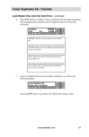 Page 27www.aleratec.com21
COPYUSBPRESCANSOURCE
ESCENT


COPYUSBPRESCANSOURCE
ESCENT


Tower Duplicator SA: Tutorials
Load Master Disc onto the Hard Drive - continued
h. Press ENT button to confirm. Once your Master Disc has been recognized. 
The loading progress indicator will be displayed and you will see the 
following:
i. Once your Master Disc has been loaded completely, you will see the 
following display:
Press the ENT button to go back to the “Hard Drive Setup” menu.
“4000MB” indicates the total...