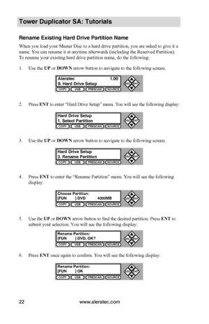 Page 28www.aleratec.com22
COPYUSBPRESCANSOURCE
ESCENT


COPYUSBPRESCANSOURCE
ESCENT


COPYUSBPRESCANSOURCE
ESCENT


COPYUSBPRESCANSOURCE
ESCENT


COPYUSBPRESCANSOURCE
ESCENT


COPYUSBPRESCANSOURCE
ESCENT


Tower Duplicator SA: Tutorials
Rename Existing Hard Drive Partition Name
When you load your Master Disc to a hard drive partition, you are asked to give it a 
name. You can rename it at anytime afterwards (including the Reserved Partition). 
To rename your existing hard drive partition name, do...