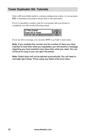 Page 38www.aleratec.com32
COPYUSBPRESCANSOURCE
ESCENT


Tower Duplicator SA: Tutorials
Next, refill more blank media to continue making more copies, or you can press 
ESC to terminate your project and go back to the main menu.
If you’ve specified a counter value for your project and your project is 
completed, you will see the following screen:
If you see above message, you can press ENT to go back to main menu.
Note: If you enabled the counter and the number of discs you have 
inserted is more than what you...