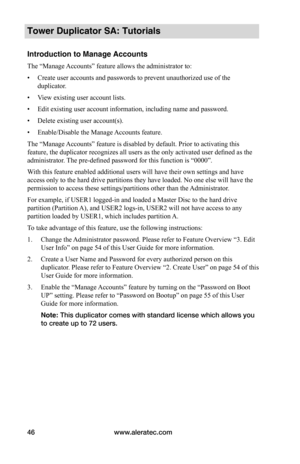 Page 52www.aleratec.com46
Tower Duplicator SA: Tutorials
Introduction to Manage Accounts 
The “Manage Accounts” feature allows the administrator to:
• Create user accounts and passwords to prevent unauthorized use of the 
duplicator.
• View existing user account lists.
• Edit existing user account information, including name and password.
• Delete existing user account(s).
• Enable/Disable the Manage Accounts feature.
The “Manage Accounts” feature is disabled by default. Prior to activating this 
feature, the...