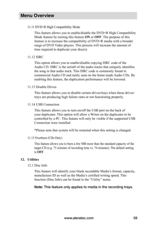 Page 65www.aleratec.com59
Menu Overview
11.11 DVD+R High Compatibility Mode
This feature allows you to enable/disable the DVD+R High Compatibility 
Mode feature by turning this feature ON or OFF. The purpose of this 
feature is to increase the compatibility of DVD+R media with a broader 
range of DVD Video players. This process will increase the amount of 
time required to duplicate your disc(s).
11.12 ISRC
This option allows you to enable/disable copying ISRC code of the 
Audio CD. ISRC is the serial# of the...