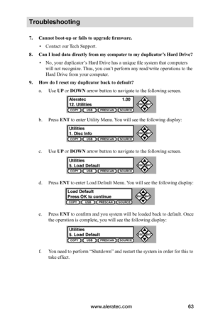 Page 69www.aleratec.com63
COPYUSBPRESCANSOURCE
ESCENT


COPYUSBPRESCANSOURCE
ESCENT


COPYUSBPRESCANSOURCE
ESCENT


COPYUSBPRESCANSOURCE
ESCENT


COPYUSBPRESCANSOURCE
ESCENT


Troubleshooting
7.	Cannot	boot-up	or	fails	to	upgrade	firmware.
 ▪Contact our Tech Support.
8.	Can	I	load	data	directly	from	my	computer 	to	my	duplicator’s	Hard	Drive?
 ▪No, your duplicator’s Hard Drive has a unique file system that computers 
will not recognize. Thus, you can’t perform any read/write operations to the 
Hard...