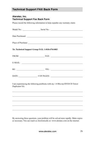 Page 77www.aleratec.com71
Technical Support FAX Back Form
Aleratec, Inc.
Technical Support Fax Back Form
Please record the following information to help expedite any warranty claim:
Model No.: _________________Serial No.:  _______________________________
Date Purchased:  ______________________________________________________
Place of Purchase: _____________________________________________________
To:	 Technical	Support	Group	FAX:	1-818-678-0483
FROM: ________________________FAX:...