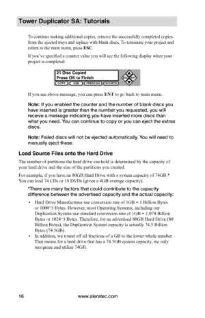 Page 22www.aleratec.com16
COPYUSBPRESCANSOURCE
ESCENT


Tower Duplicator SA: Tutorials
To continue making additional copies, remove the successfully completed copies 
from the ejected trays and replace with blank discs. To terminate your project and 
return to the main menu, press ESC. 
If you’ve specified a counter value you will see the following display when your 
project is completed:
If you see above message, you can press ENT to go back to main menu.
Note: If you enabled the counter and the number of...