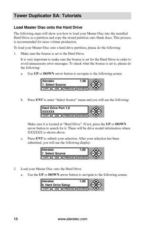 Page 24www.aleratec.com18
c. Press ENT to submit your selection. After your selection has been 
submitted, you will see the following display:
2. Load your Master Disc onto the Hard Drive.
a. Use the UP or DOWN arrow button to navigate to the following screen.
COPYUSBPRESCANSOURCE
ESCENT


COPYUSBPRESCANSOURCE
ESCENT


COPYUSBPRESCANSOURCE
ESCENT


COPYUSBPRESCANSOURCE
ESCENT


Tower Duplicator SA: Tutorials
Load Master Disc onto the Hard Drive
The following steps will show you how to load your Master...