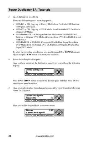 Page 40www.aleratec.com34
COPYUSBPRESCANSOURCE
ESCENT


COPYUSBPRESCANSOURCE
ESCENT


COPYUSBPRESCANSOURCE
ESCENT


Tower Duplicator SA: Tutorials
3. Select duplication speed type.
There are different types of recording speeds:
 ▪HDD/BD to BD: Copying to Blu-ray Media from Pre-loaded BD Partition 
or Original BD Media.
 ▪HDD/CD to CD: Copying to CD-R Media from Pre-loaded CD Partition or 
Original CD Media.
 ▪HDD/DVD to DVD: Copying to DVD+R Media from Pre loaded DVD 
Partition or Original DVD Media....