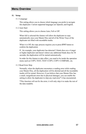 Page 63www.aleratec.com57
Menu Overview
11.	 Setup
11.1 Language
This setting allows you to choose which language you prefer to navigate 
this duplicator. Current supported languages are Spanish, and English.
11.2 Auto Start
This setting allows you to choose Auto, Full or Off.
When full is selected this feature will allow the duplicator to copy 
automatically once your Master Disc and all of the Writer Trays of the 
duplicator are filled with recordable media.
When it is Off, the copy process requires you to...