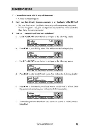 Page 69www.aleratec.com63
COPYUSBPRESCANSOURCE
ESCENT


COPYUSBPRESCANSOURCE
ESCENT


COPYUSBPRESCANSOURCE
ESCENT


COPYUSBPRESCANSOURCE
ESCENT


COPYUSBPRESCANSOURCE
ESCENT


Troubleshooting
7.	Cannot	boot-up	or	fails	to	upgrade	firmware.
 ▪Contact our Tech Support.
8.	Can	I	load	data	directly	from	my	computer 	to	my	duplicator’s	Hard	Drive?
 ▪No, your duplicator’s Hard Drive has a unique file system that computers 
will not recognize. Thus, you can’t perform any read/write operations to the 
Hard...