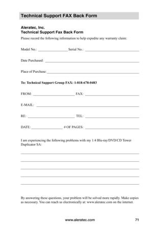 Page 77www.aleratec.com71
Technical Support FAX Back Form
Aleratec, Inc.
Technical Support Fax Back Form
Please record the following information to help expedite any warranty claim:
Model No.: _________________Serial No.:  _______________________________
Date Purchased:  ______________________________________________________
Place of Purchase: _____________________________________________________
To:	 Technical	Support	Group	FAX:	1-818-678-0483
FROM: ________________________FAX:...