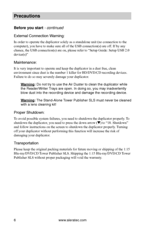 Page 12www.aleratec.com6
Preca\ftions
Before yo\f start - continued 
External Connection\b Warning:
In order to operate the duplicator solely as a standalone unit (no connection to the 
computer), you have to make sure all of the USB connection(s) are off. If by any 
chance, the USB connection(s) are on, please refer to “Setup Guide: Setup USB 2.0 
device(s)”
Maintenance:
It is very important to operate and keep the duplicator in a dust free, clean 
environment since dust is the number 1 killer for BD/DVD/CD...