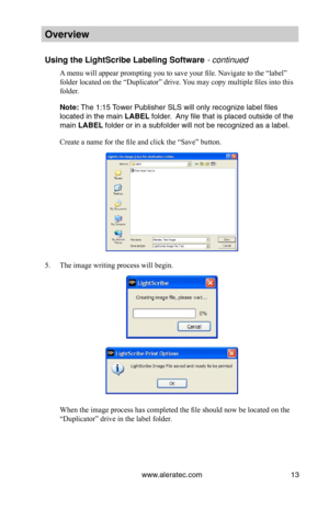 Page 19www.aleratec.com13
Overview
Using the LightScri\Bbe Labeling Softwa\Bre - continued
A menu will appear prompting you to save your file. Navigate to the “label” 
folder located on the “Duplicator” drive. You may copy multiple files into this 
folder. 
Note: The 1:15 Tower Publi\bher SLS w\bill only recognize \blabel file\b 
located in the main\b LABEL folder.  Any file that i\b pla\bced out\bide of the \b
main LABEL folder or in a \bubf\bolder will not be r\becognized a\b a label\b.
Create a name for the...
