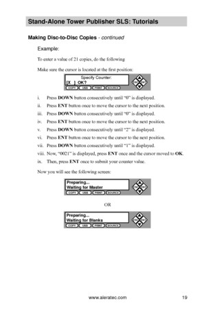 Page 25www.aleratec.com19
Stand-Alone Tower P\fblisher SLS: \BT\ftorials
Making Disc-to-Disc \BCopies - continued 
Example:
To enter a value of 21 copies, do the following
Make sure the cursor is located at the first position:
i. Press DOWN button consecutively until “0” is displayed.
ii. Press ENT button once to move the cursor to the next position.
iii. Press DOWN button consecutively until “0” is displayed.
iv. Press ENT button once to move the cursor to the next position.
v. Press DOWN button consecutively...